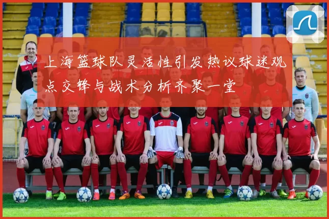 上海篮球队灵活性引发热议球迷观点交锋与战术分析齐聚一堂