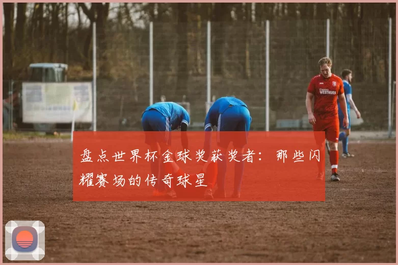 盘点世界杯金球奖获奖者:那些闪耀赛场的传奇球星