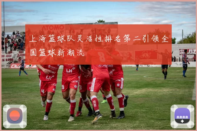 上海篮球队灵活性排名第二引领全国篮球新潮流