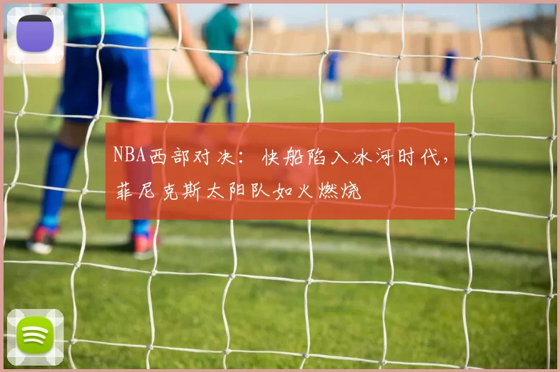 NBA西部对决：快船陷入冰河时代，菲尼克斯太阳队如火燃烧