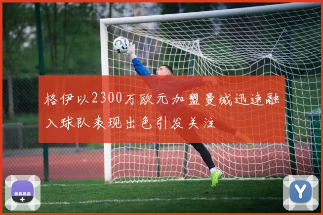 格伊以2300万欧元加盟曼城迅速融入球队表现出色引发关注