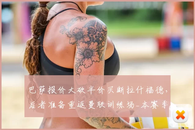 巴萨报价大砍半价买断拉什福德,后者准备重返曼联训练场_本赛季_欧元_财务压力