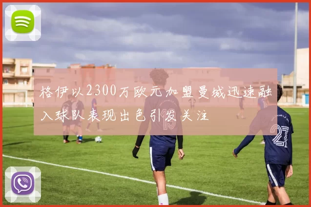 格伊以2300万欧元加盟曼城迅速融入球队表现出色引发关注