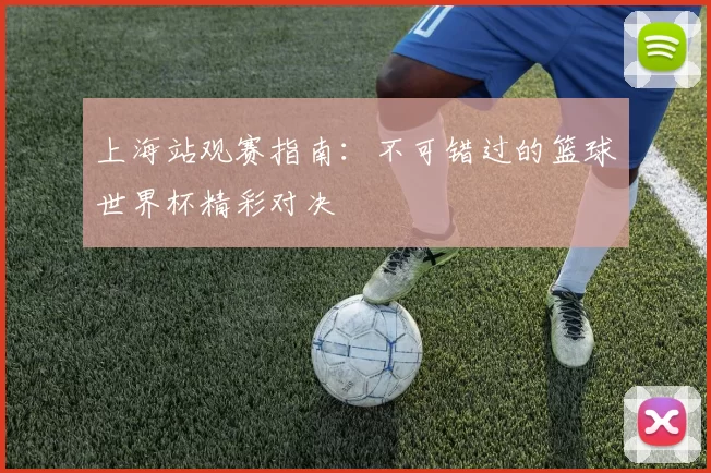 上海站观赛指南:不可错过的篮球世界杯精彩对决