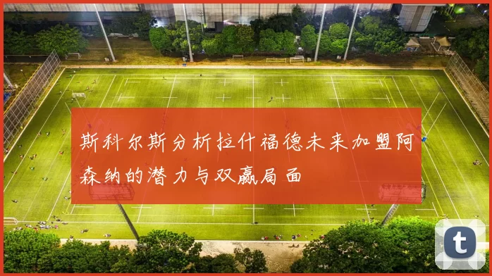 斯科尔斯分析拉什福德未来加盟阿森纳的潜力与双赢局面