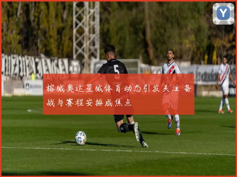 榕城奥运星城体育动态引发关注 备战与赛程安排成焦点