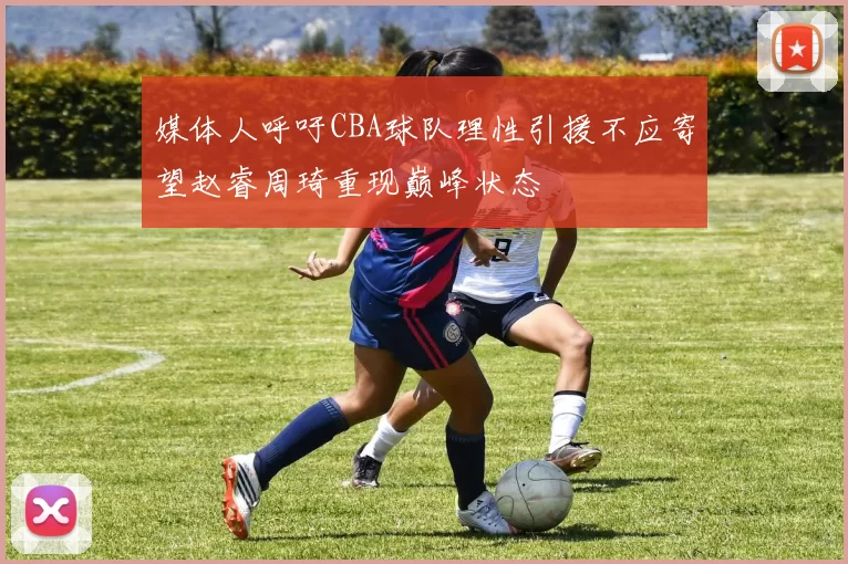 媒体人呼吁CBA球队理性引援不应寄望赵睿周琦重现巅峰状态