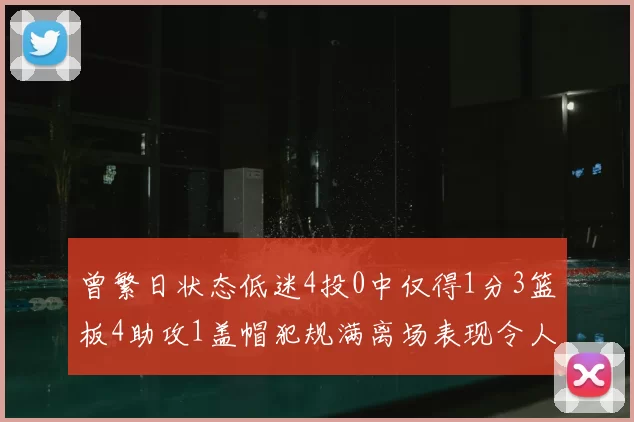 曾繁日状态低迷4投0中仅得1分3篮板4助攻1盖帽犯规满离场表现令人失望