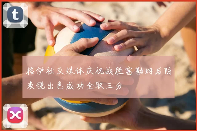 格伊社交媒体庆祝战胜富勒姆后防表现出色成功全取三分