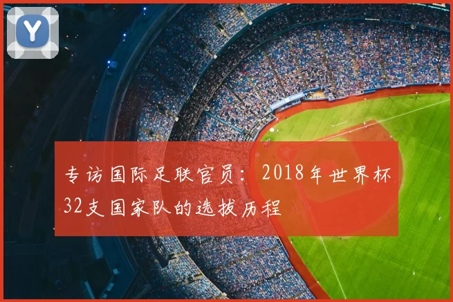 专访国际足联官员:2018年世界杯32支国家队的选拔历程