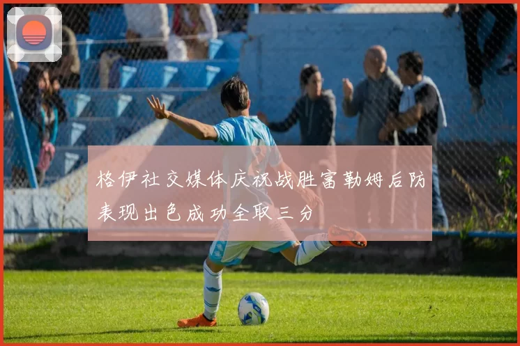 格伊社交媒体庆祝战胜富勒姆后防表现出色成功全取三分