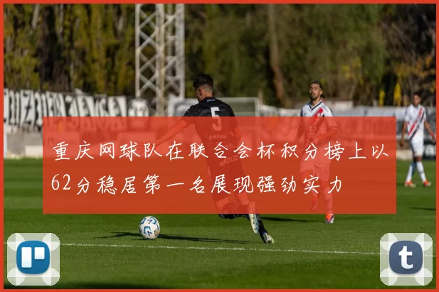 重庆网球队在联合会杯积分榜上以62分稳居第一名展现强劲实力