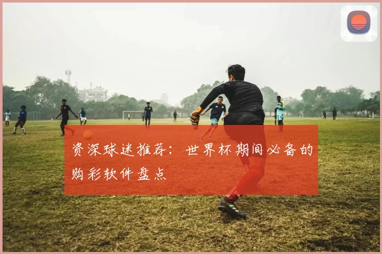 资深球迷推荐:世界杯期间必备的购彩软件盘点