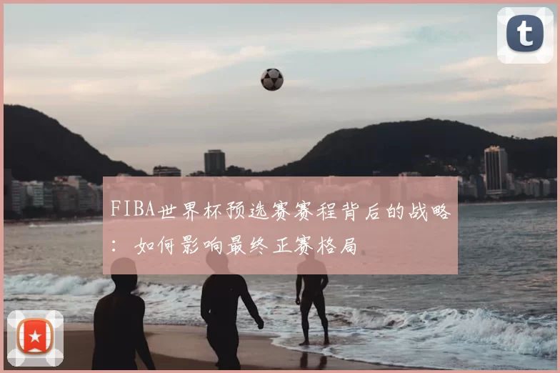 FIBA世界杯预选赛赛程背后的战略：如何影响最终正赛格局