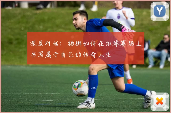 深度对话：杨娜如何在排球赛场上书写属于自己的传奇人生