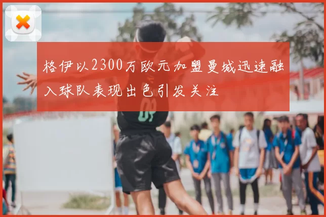 格伊以2300万欧元加盟曼城迅速融入球队表现出色引发关注