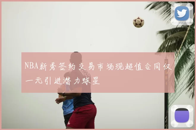 NBA新秀签约交易市场现超值合同仅一元引进潜力球星