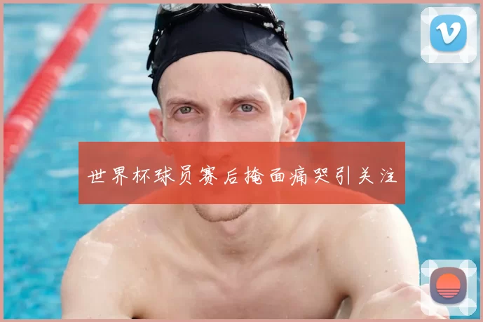 世界杯球员赛后掩面痛哭引关注