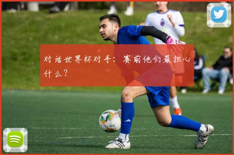 对话世界杯对手：赛前他们最担心什么？
