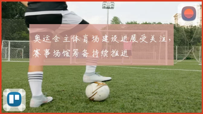 奥运会主体育场建设进展受关注，赛事场馆筹备持续推进