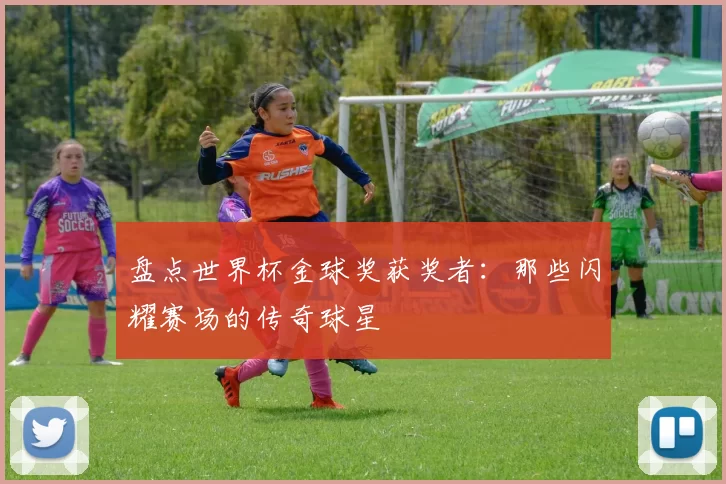 盘点世界杯金球奖获奖者：那些闪耀赛场的传奇球星