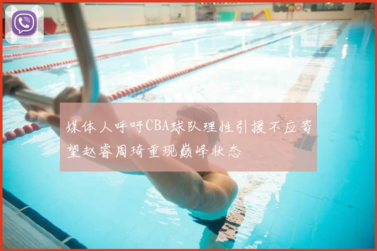 媒体人呼吁CBA球队理性引援不应寄望赵睿周琦重现巅峰状态