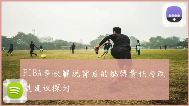 FIBA争议解说背后的编辑责任与改进建议探讨