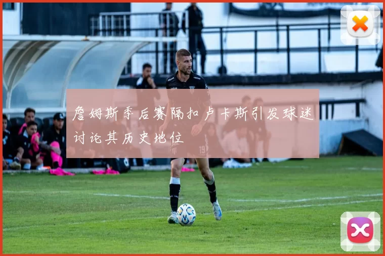 詹姆斯季后赛隔扣卢卡斯引发球迷讨论其历史地位