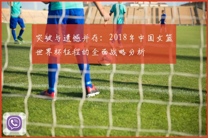 突破与遗憾并存：2018年中国女篮世界杯征程的全面战略分析