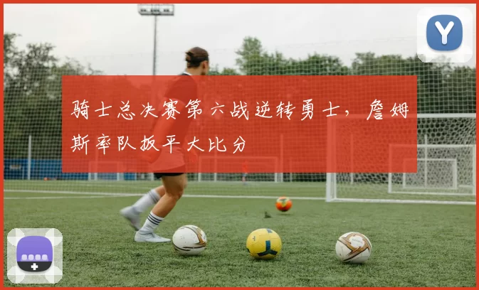 骑士总决赛第六战逆转勇士,詹姆斯率队扳平大比分