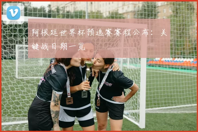 阿根廷世界杯预选赛赛程公布：关键战日期一览