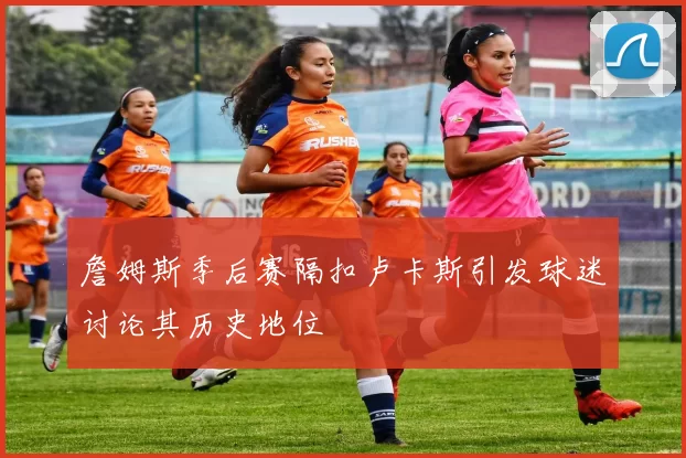 詹姆斯季后赛隔扣卢卡斯引发球迷讨论其历史地位