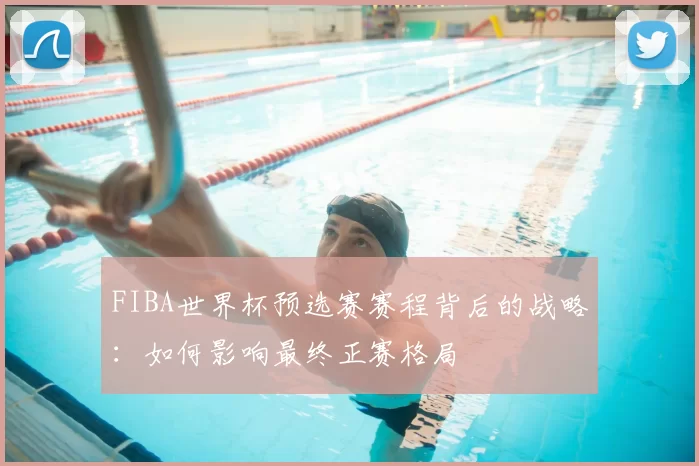 FIBA世界杯预选赛赛程背后的战略：如何影响最终正赛格局