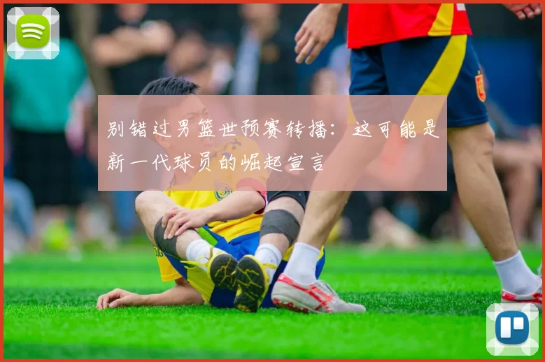 别错过男篮世预赛转播：这可能是新一代球员的崛起宣言