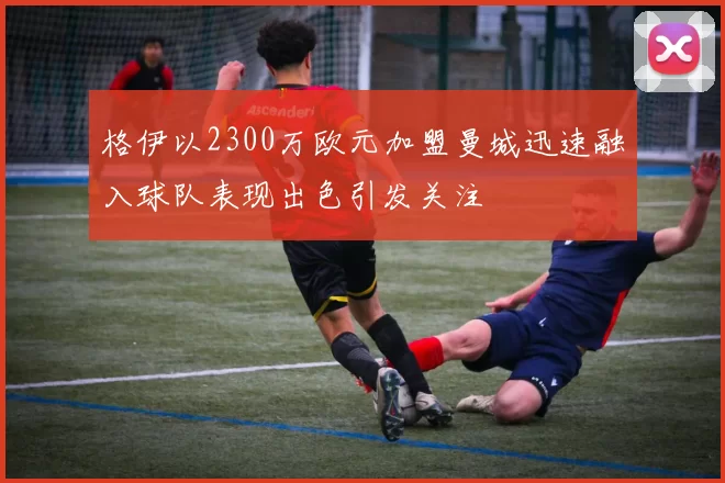 格伊以2300万欧元加盟曼城迅速融入球队表现出色引发关注
