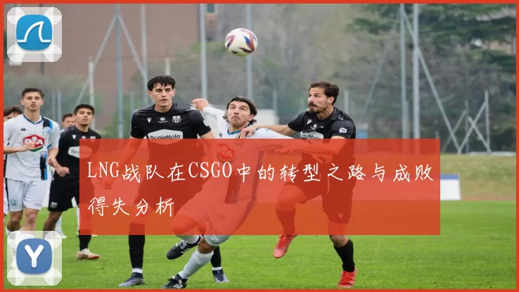 LNG战队在CSGO中的转型之路与成败得失分析