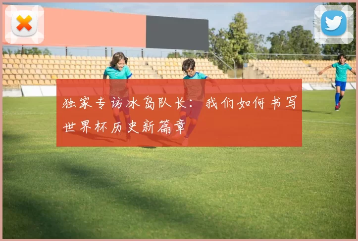 独家专访冰岛队长:我们如何书写世界杯历史新篇章
