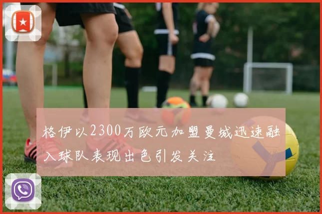 格伊以2300万欧元加盟曼城迅速融入球队表现出色引发关注