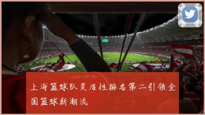 上海篮球队灵活性排名第二引领全国篮球新潮流