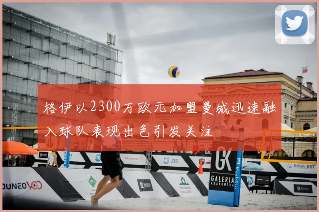 格伊以2300万欧元加盟曼城迅速融入球队表现出色引发关注