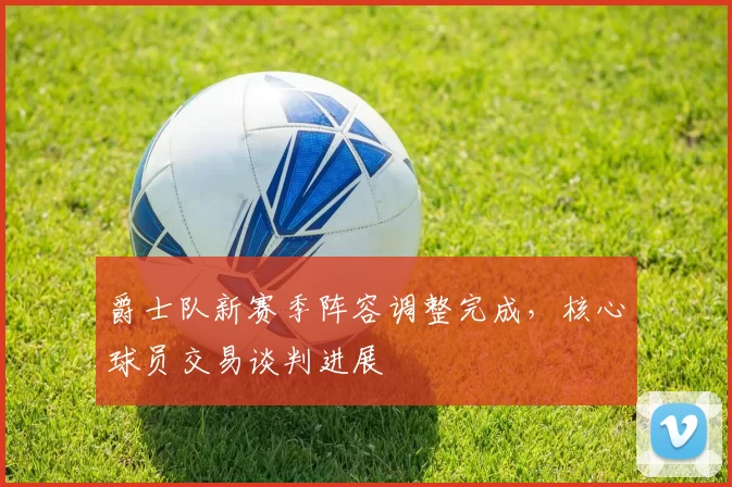 爵士队新赛季阵容调整完成,核心球员交易谈判进展