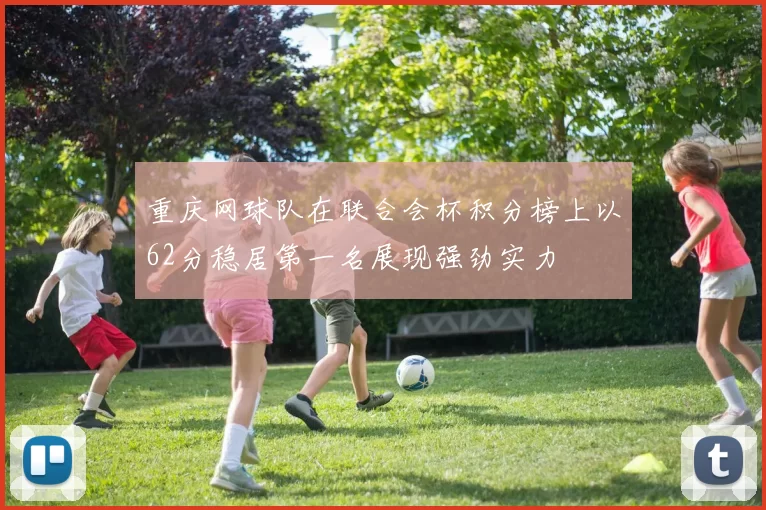 重庆网球队在联合会杯积分榜上以62分稳居第一名展现强劲实力