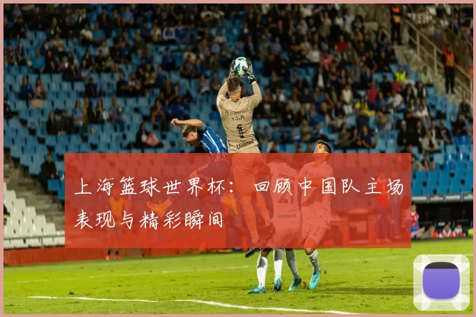 上海篮球世界杯：回顾中国队主场表现与精彩瞬间