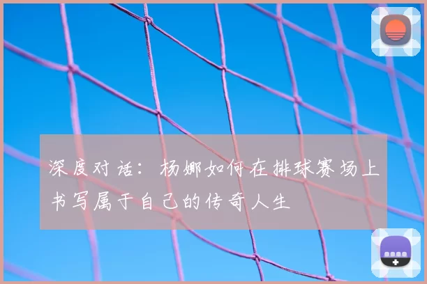 深度对话:杨娜如何在排球赛场上书写属于自己的传奇人生